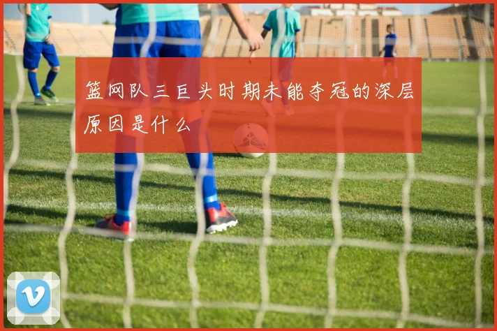 篮网队三巨头时期未能夺冠的深层原因是什么