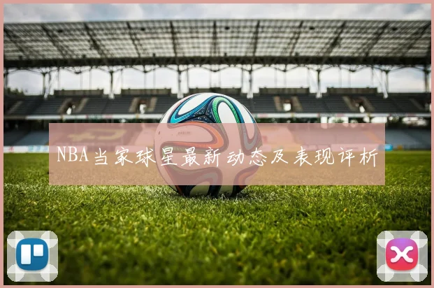 NBA当家球星最新动态及表现评析