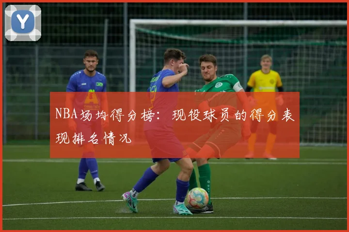 NBA场均得分榜：现役球员的得分表现排名情况