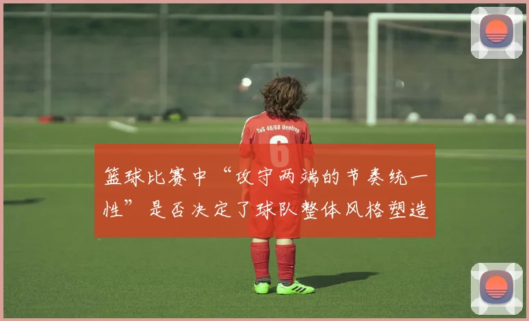 篮球比赛中“攻守两端的节奏统一性”是否决定了球队整体风格塑造